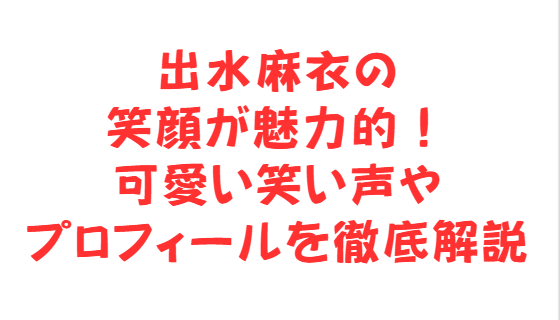 出水麻衣の笑顔が魅力的！可愛い笑い声やプロフィールを徹底解説