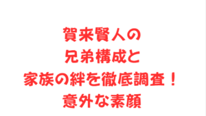 賀来賢人の兄弟構成と家族の絆を徹底調査！意外な素顔