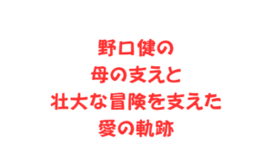 野口健の母の支えと壮大な冒険を支えた愛の軌跡