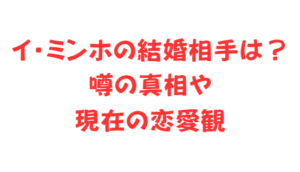 イ・ミンホの結婚相手は？噂の真相や現在の恋愛観