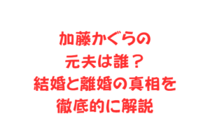 加藤かぐらの元夫は誰？結婚と離婚の真相を徹底的に解説