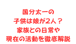 国分太一の子供は娘が2人？家族との日常や現在の活動を徹底解説