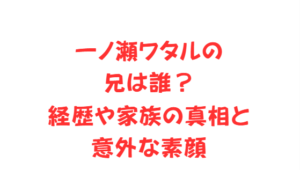 一ノ瀬ワタルの兄は誰?経歴や家族の真相と意外な素顔