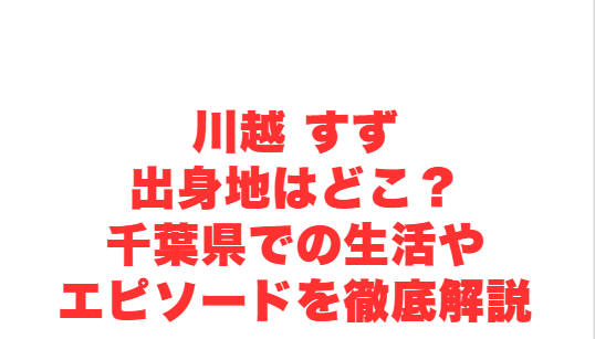 川越 すず出身地はどこ？千葉県での生活やエピソードを徹底解説