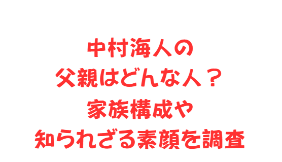 中村海人の父親はどんな人？家族構成や知られざる素顔を調査