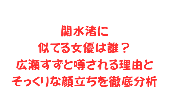 関水渚に似てる女優は誰？広瀬すずと噂される理由とそっくりな顔立ちを徹底分析