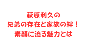 萩原利久の兄弟の存在と家族の絆！素顔に迫る魅力とは