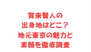 賀来賢人の出身地はどこ?地元東京の魅力と素顔を徹底調査