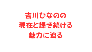 吉川ひなのの現在と輝き続ける魅力に迫る
