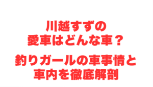 川越すずの愛車はどんな車？釣りガールの車事情と車内を徹底解剖