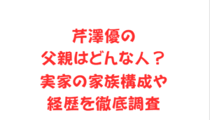 芹澤優の父親はどんな人？実家の家族構成や経歴を徹底調査