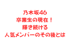 乃木坂46卒業生の現在！輝き続ける人気メンバーのその後とは