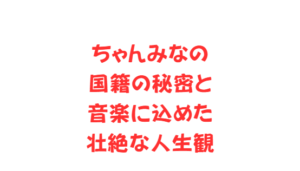 ちゃんみなの国籍の秘密と音楽に込めた壮絶な人生観