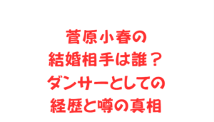 菅原小春の結婚相手は誰?ダンサーとしての経歴と噂の真相