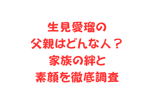 生見愛瑠の父親はどんな人？家族の絆と素顔を徹底調査