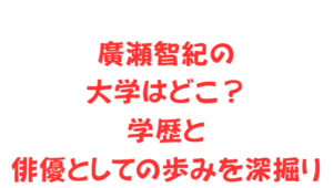 廣瀬智紀の大学はどこ?学歴と俳優としての歩みを深掘り