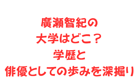 廣瀬智紀の大学はどこ？学歴と俳優としての歩みを深掘り