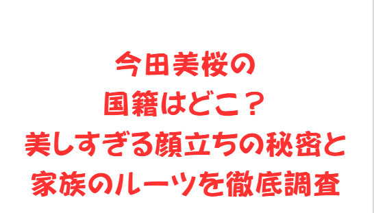 今田美桜の国籍はどこ？美しすぎる顔立ちの秘密と家族のルーツを徹底調査