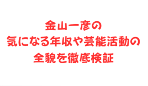 金山一彦の気になる年収や芸能活動の全貌を徹底検証