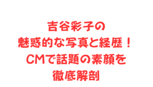 吉谷彩子の魅惑的な写真と経歴！CMで話題の素顔を徹底解剖