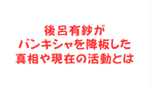 後呂有紗がバンキシャを降板した真相や現在の活動とは