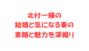 北村一輝の結婚と気になる妻の素顔と魅力を深掘り