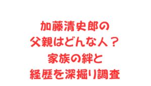 加藤清史郎の父親はどんな人?家族の絆と経歴を深掘り調査