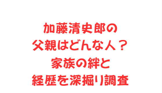 加藤清史郎の父親はどんな人？家族の絆と経歴を深掘り調査