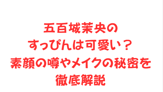 [五百城茉央のすっぴんは可愛い？素顔の噂やメイクの秘密を徹底解説]