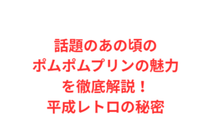 話題のあの頃のポムポムプリンの魅力を徹底解説!平成レトロの秘密