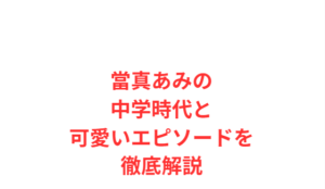 當真あみの中学時代と可愛いエピソードを徹底解説