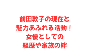前田敦子の現在と魅力あふれる活動!女優としての経歴や家族の絆