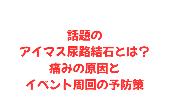 話題のアイマス尿路結石とは？痛みの原因とイベント周回の予防策