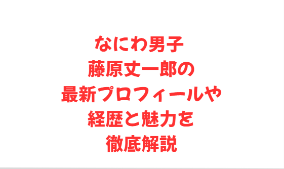なにわ男子 藤原丈一郎の最新プロフィールや経歴と魅力を徹底解説