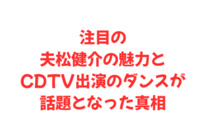注目の夫松健介の魅力とCDTV出演のダンスが話題となった真相