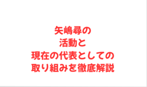 矢嶋尋の活動と現在の代表としての取り組みを徹底解説