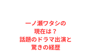 一ノ瀬ワタシの現在は？話題のドラマ出演と驚きの経歴