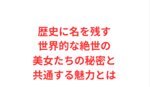 歴史に名を残す世界的な絶世の美女たちの秘密と共通する魅力とは