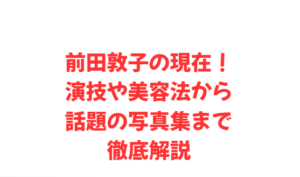 前田敦子の現在!演技や美容法から話題の写真集まで徹底解説