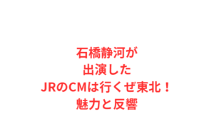石橋静河が出演したJRのCMは行くぜ東北!魅力と反響