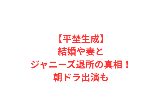【平埜生成】結婚や妻とジャニーズ退所の真相！朝ドラ出演も