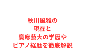 秋川風雅の現在と慶應藝大の学歴やピアノ経歴を徹底解説