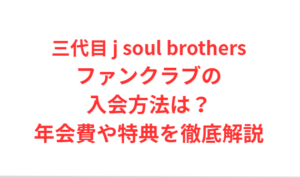 三代目 j soul brothers ファンクラブ入会方法は？年会費や特典を解説！