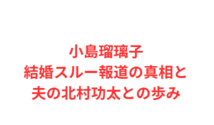 小島瑠璃子結婚スルー報道の真相と夫の北村功太との歩み