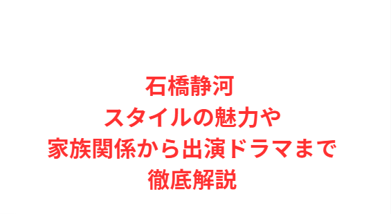 石橋静河 スタイルの魅力や家族関係から出演ドラマまで徹底解説