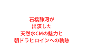 石橋静河が出演した天然水CMの魅力と朝ドラヒロインへの軌跡
