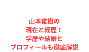 山本俊樹の現在と経歴!学歴や結婚とプロフィールも徹底解説