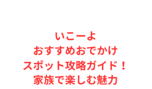 いこーよおすすめおでかけスポット攻略ガイド!家族で楽しむ魅力