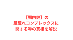 【堀内健】の肌荒れコンプレックスに関する噂の真相を解説