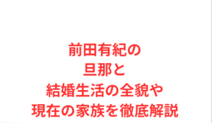 前田有紀の旦那と結婚生活の全貌や現在の家族を徹底解説